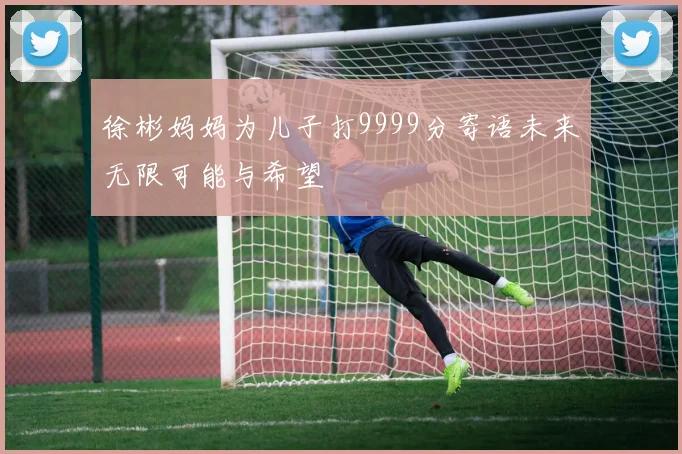 徐彬妈妈为儿子打9999分寄语未来无限可能与希望