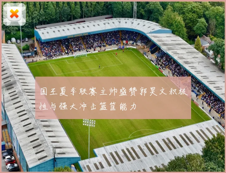 国王夏季联赛主帅盛赞郭昊文积极性与强大冲击篮筐能力