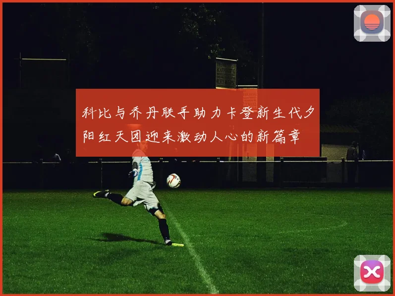 科比与乔丹联手助力卡登新生代夕阳红天团迎来激动人心的新篇章
