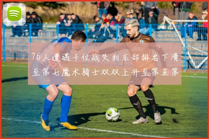76人遭遇卡位战失利东部排名下滑至第七魔术骑士双双上升至第五第六位