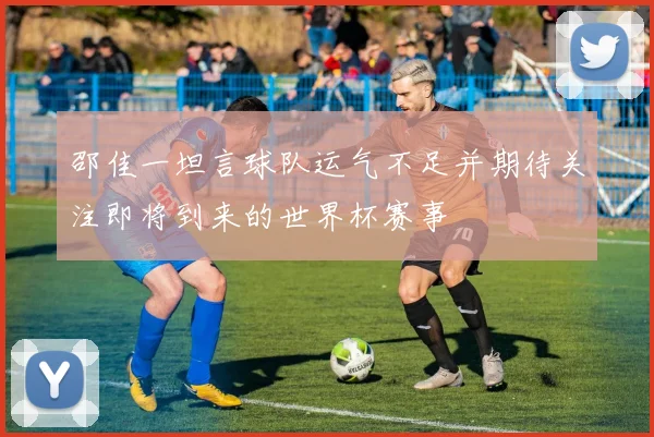 邵佳一坦言球队运气不足并期待关注即将到来的世界杯赛事