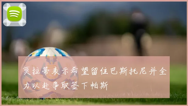 莫拉蒂表示希望留住巴斯托尼并全力以赴争取签下帕斯
