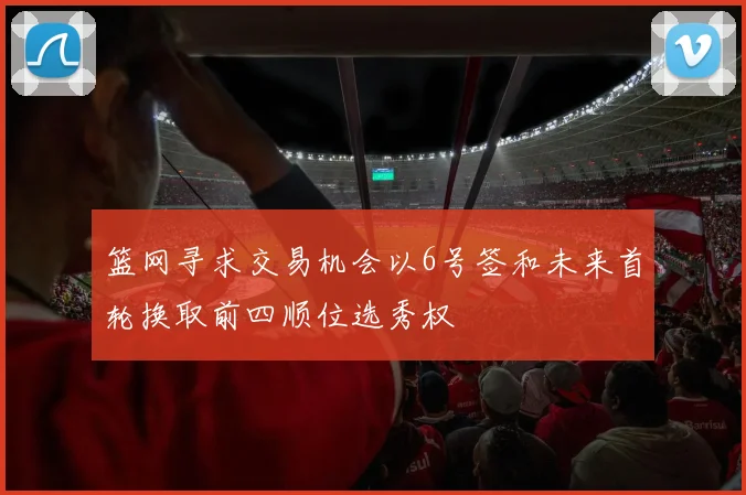 篮网寻求交易机会以6号签和未来首轮换取前四顺位选秀权