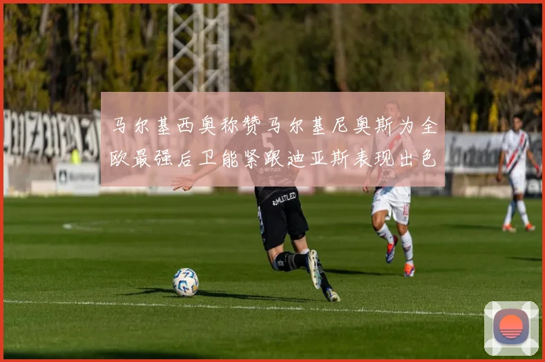 马尔基西奥称赞马尔基尼奥斯为全欧最强后卫能紧跟迪亚斯表现出色
