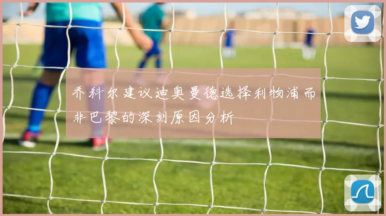 乔科尔建议迪奥曼德选择利物浦而非巴黎的深刻原因分析