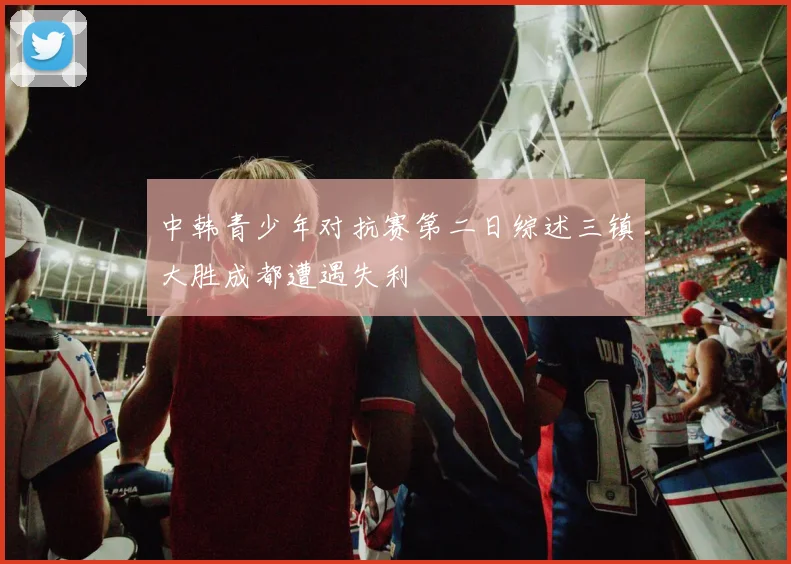 中韩青少年对抗赛第二日综述三镇大胜成都遭遇失利
