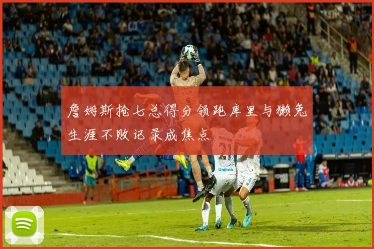 詹姆斯抢七总得分领跑库里与獭兔生涯不败记录成焦点