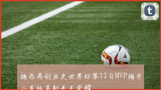 梅西再创历史世界杯第12日MVP梅开二度独享射手王荣耀