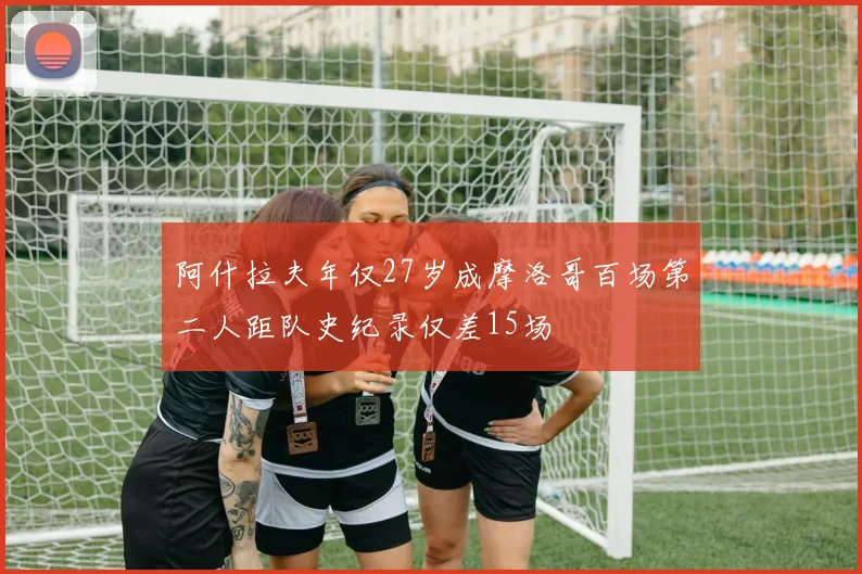 阿什拉夫年仅27岁成摩洛哥百场第二人距队史纪录仅差15场