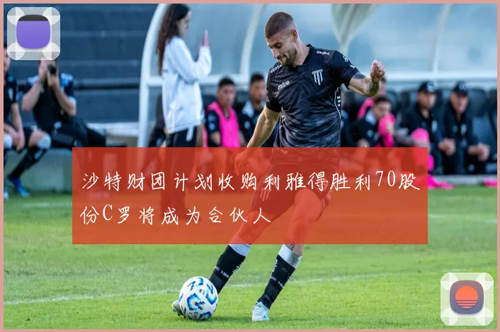 沙特财团计划收购利雅得胜利70股份C罗将成为合伙人