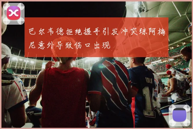 巴尔韦德拒绝握手引发冲突琼阿梅尼意外导致伤口出现
