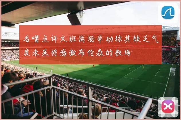 名嘴点评文班离场举动称其缺乏气度未来将感激布伦森的教诲