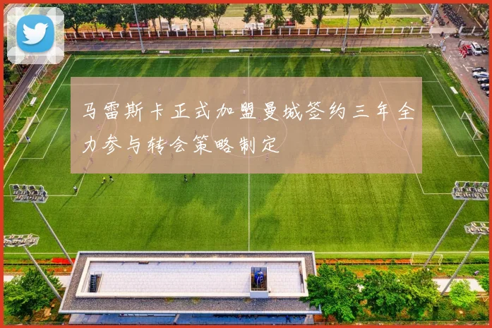 马雷斯卡正式加盟曼城签约三年全力参与转会策略制定