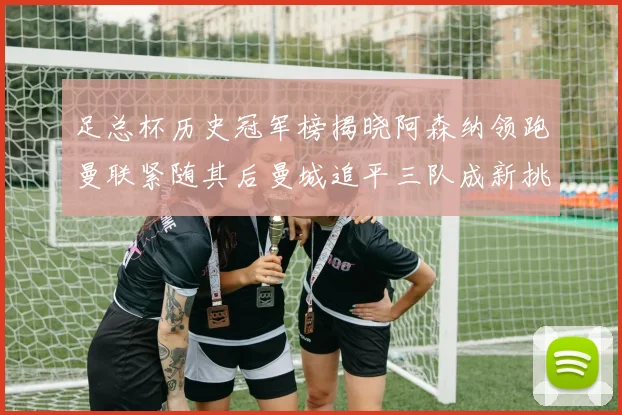 足总杯历史冠军榜揭晓阿森纳领跑曼联紧随其后曼城追平三队成新挑战