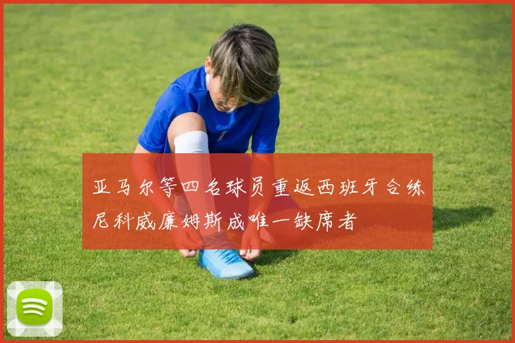 亚马尔等四名球员重返西班牙合练尼科威廉姆斯成唯一缺席者