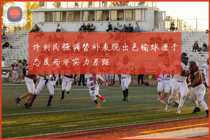 许利民强调替补表现出色输球源于态度而非实力差距