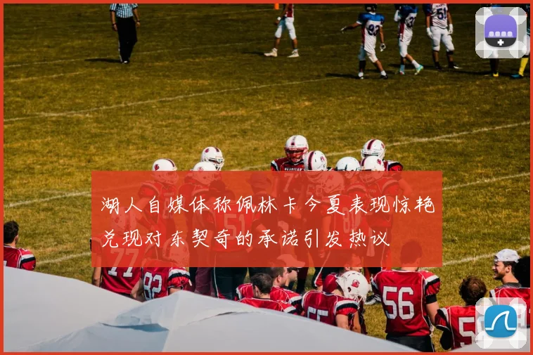 湖人自媒体称佩林卡今夏表现惊艳兑现对东契奇的承诺引发热议
