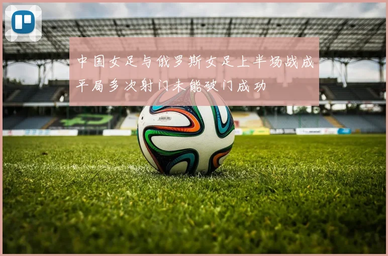 中国女足与俄罗斯女足上半场战成平局多次射门未能破门成功