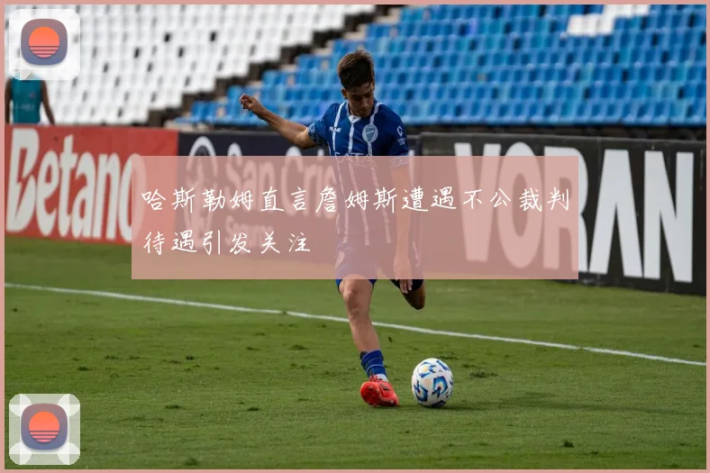 哈斯勒姆直言詹姆斯遭遇不公裁判待遇引发关注