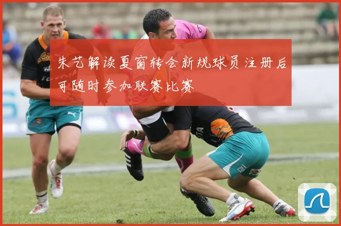朱艺解读夏窗转会新规球员注册后可随时参加联赛比赛