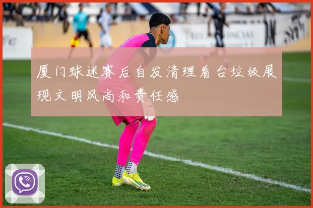 厦门球迷赛后自发清理看台垃圾展现文明风尚和责任感